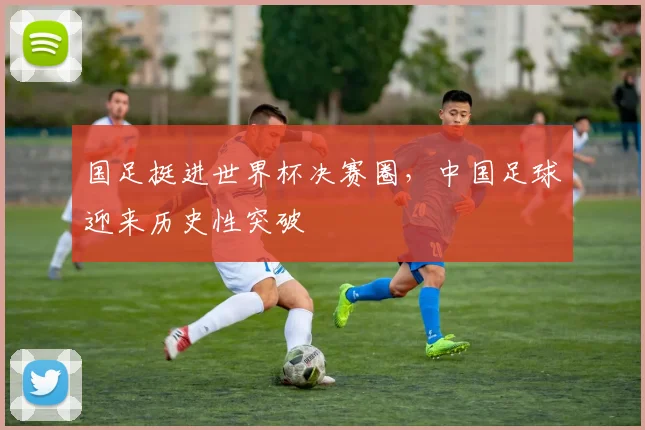 国足挺进世界杯决赛圈,中国足球迎来历史性突破
