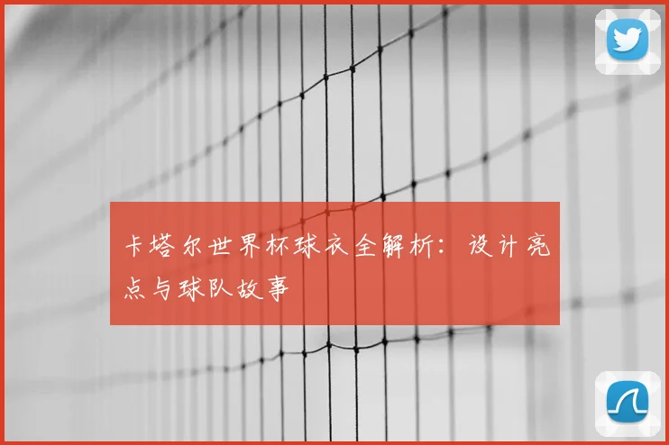 卡塔尔世界杯球衣全解析:设计亮点与球队故事