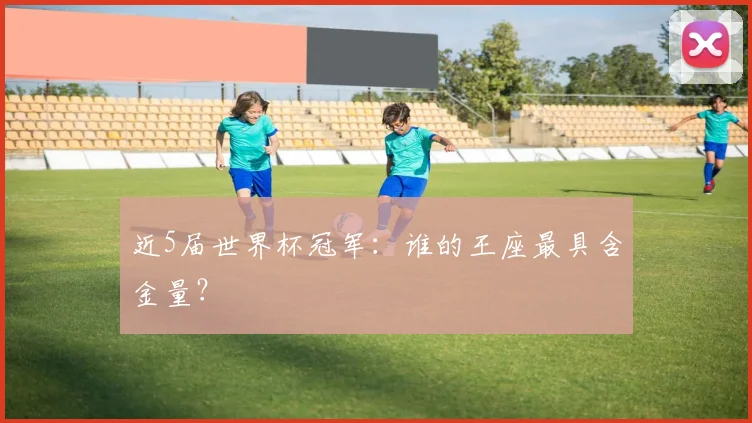 近5届世界杯冠军:谁的王座最具含金量?