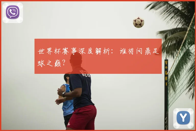 世界杯赛事深度解析:谁将问鼎足球之巅?