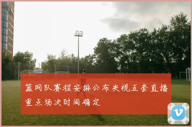 篮网队赛程安排公布央视五套直播重点场次时间确定