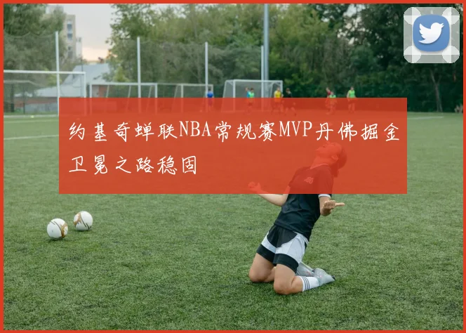约基奇蝉联NBA常规赛MVP丹佛掘金卫冕之路稳固