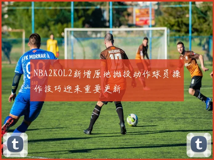 NBA2KOL2新增原地抛投动作球员操作技巧迎来重要更新