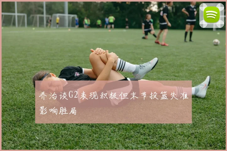 乔治谈G2表现积极但末节投篮失准影响胜局
