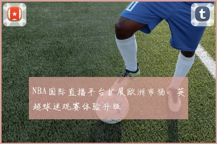 NBA国际直播平台扩展欧洲市场，英超球迷观赛体验升级