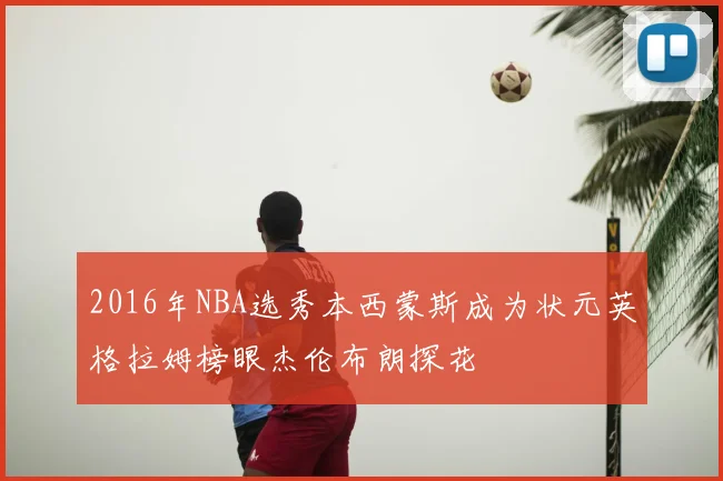 2016年NBA选秀本西蒙斯成为状元英格拉姆榜眼杰伦布朗探花