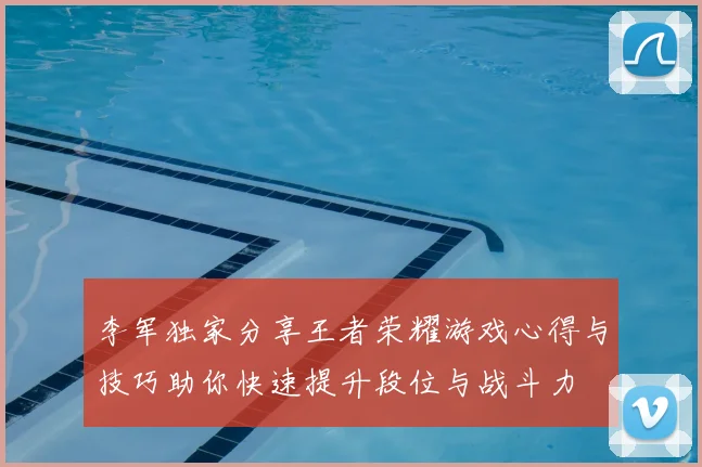 李军独家分享王者荣耀游戏心得与技巧助你快速提升段位与战斗力