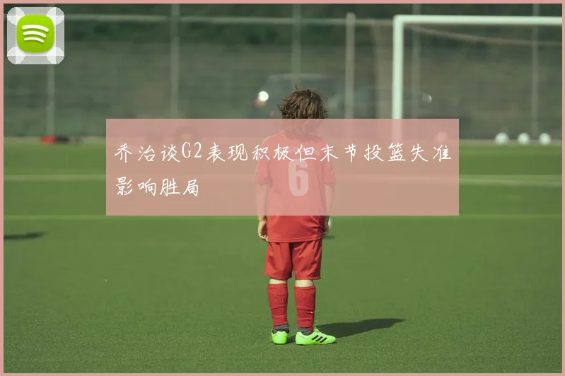 乔治谈G2表现积极但末节投篮失准影响胜局