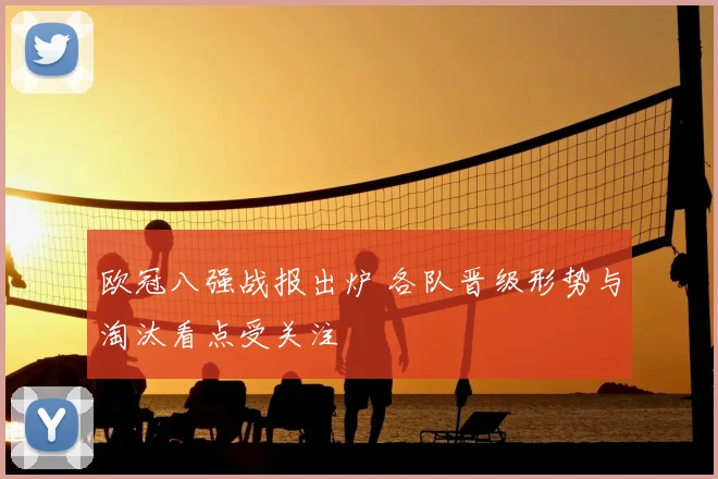 欧冠八强战报出炉 各队晋级形势与淘汰看点受关注