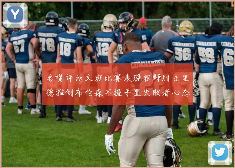 名嘴评论文班比赛表现粗野肘击里德推倒布伦森不握手显失败者心态