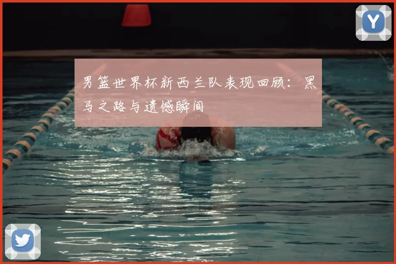 男篮世界杯新西兰队表现回顾：黑马之路与遗憾瞬间