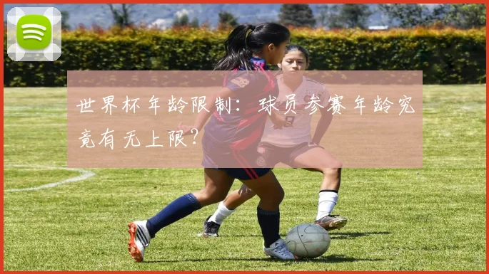 世界杯年龄限制:球员参赛年龄究竟有无上限?