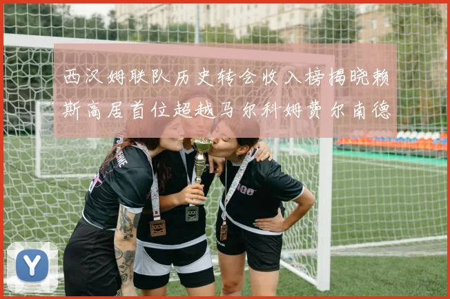 西汉姆联队历史转会收入榜揭晓赖斯高居首位超越马尔科姆费尔南德斯