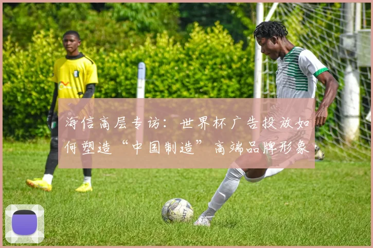 海信高层专访：世界杯广告投放如何塑造“中国制造”高端品牌形象