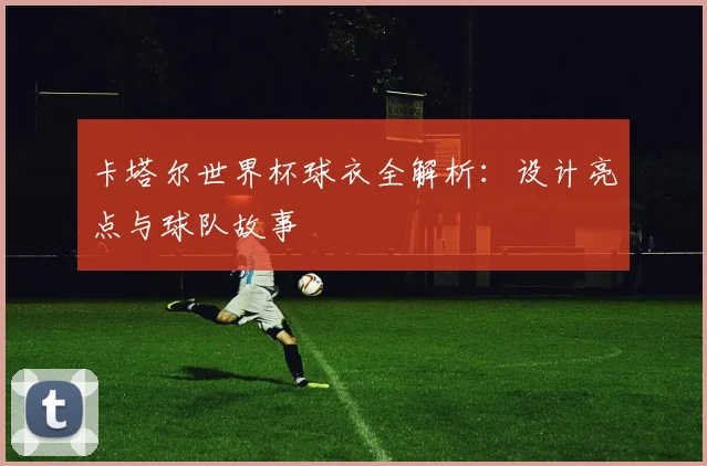 卡塔尔世界杯球衣全解析：设计亮点与球队故事