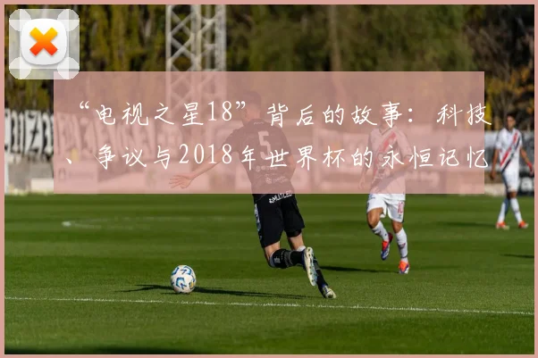 “电视之星18”背后的故事：科技、争议与2018年世界杯的永恒记忆