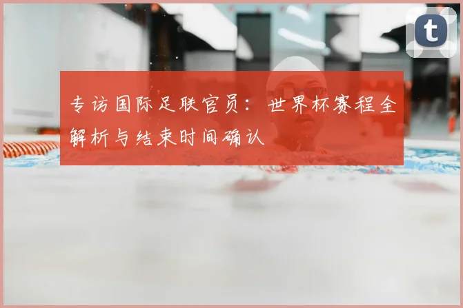 专访国际足联官员：世界杯赛程全解析与结束时间确认