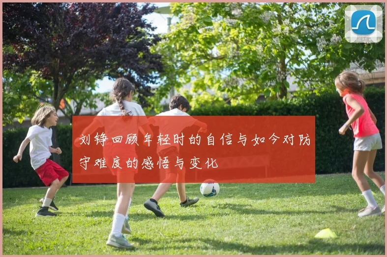 刘铮回顾年轻时的自信与如今对防守难度的感悟与变化