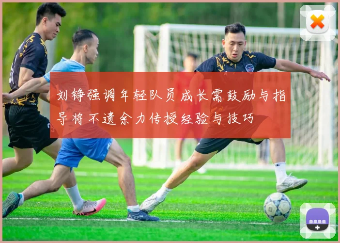 刘铮强调年轻队员成长需鼓励与指导将不遗余力传授经验与技巧