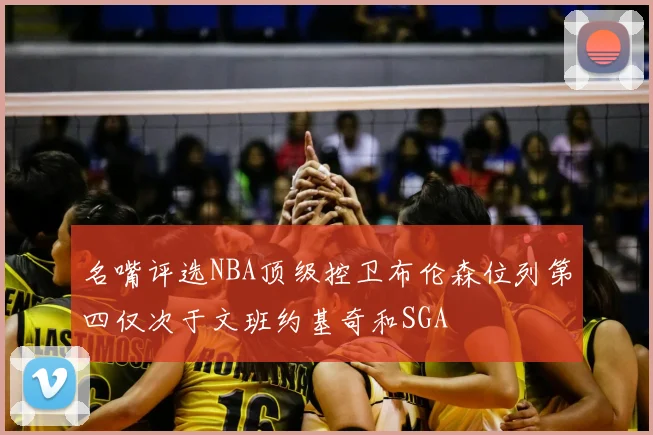 名嘴评选NBA顶级控卫布伦森位列第四仅次于文班约基奇和SGA