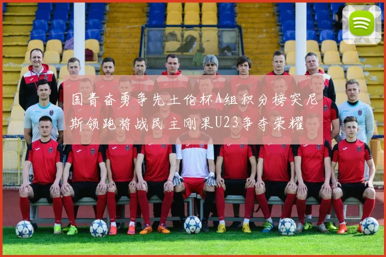 国青奋勇争先土伦杯A组积分榜突尼斯领跑将战民主刚果U23争夺荣耀