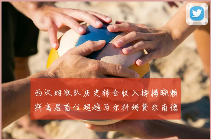 西汉姆联队历史转会收入榜揭晓赖斯高居首位超越马尔科姆费尔南德斯