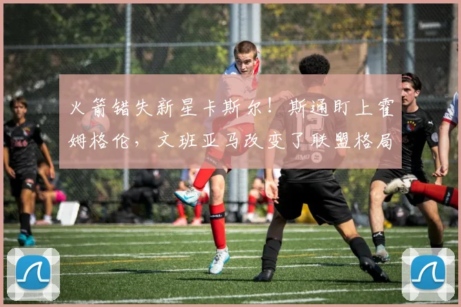 火箭错失新星卡斯尔！斯通盯上霍姆格伦，文班亚马改变了联盟格局_杜兰特_雷霆队_马刺队