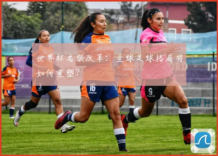 世界杯名额改革：全球足球格局将如何重塑？