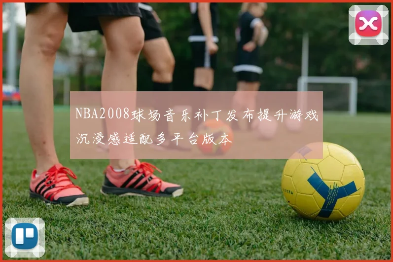 NBA2008球场音乐补丁发布提升游戏沉浸感适配多平台版本