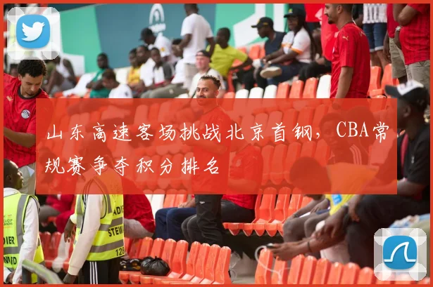 山东高速客场挑战北京首钢，CBA常规赛争夺积分排名