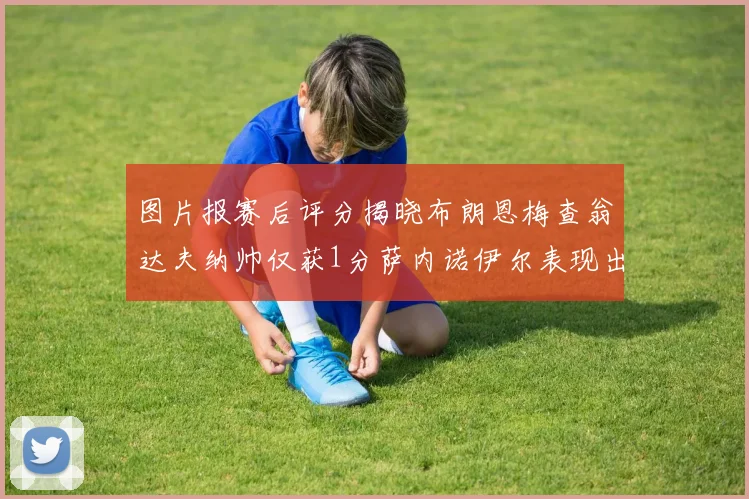 图片报赛后评分揭晓布朗恩梅查翁达夫纳帅仅获1分萨内诺伊尔表现出色获3分