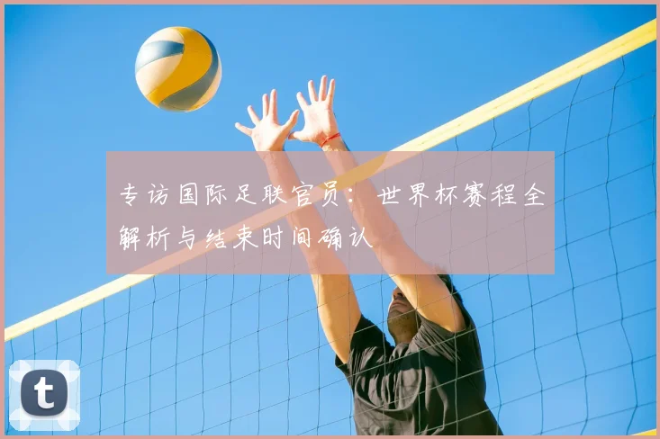 专访国际足联官员：世界杯赛程全解析与结束时间确认