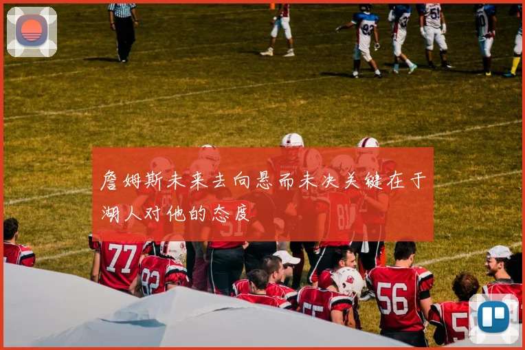 詹姆斯未来去向悬而未决关键在于湖人对他的态度
