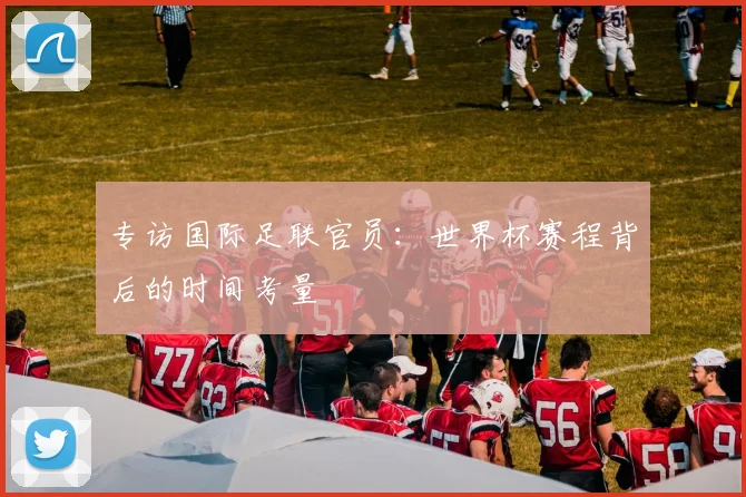 专访国际足联官员：世界杯赛程背后的时间考量