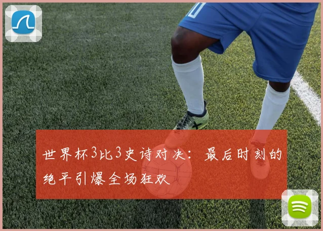 世界杯3比3史诗对决：最后时刻的绝平引爆全场狂欢