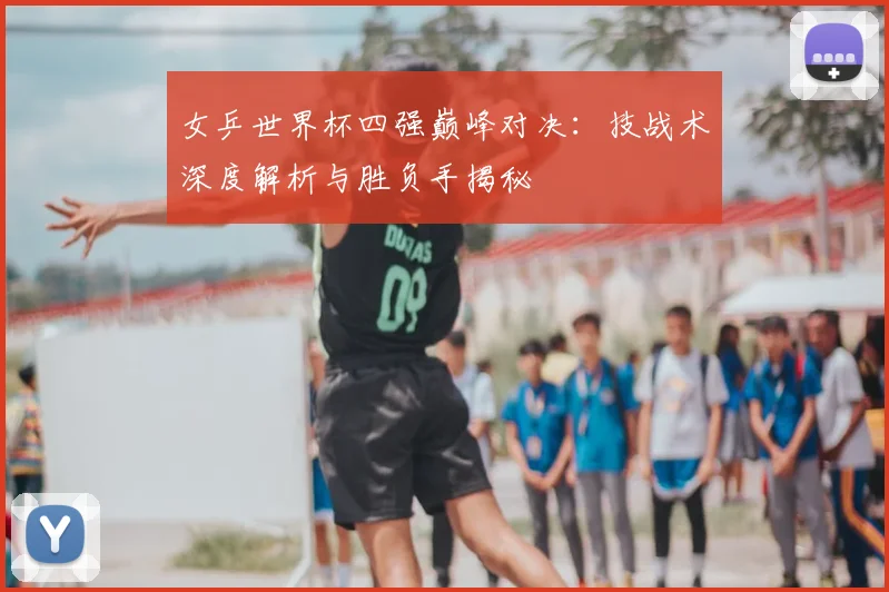 女乒世界杯四强巅峰对决：技战术深度解析与胜负手揭秘