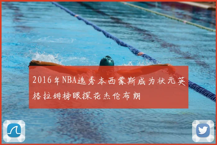 2016年NBA选秀本西蒙斯成为状元英格拉姆榜眼探花杰伦布朗