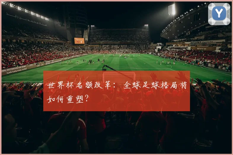 世界杯名额改革：全球足球格局将如何重塑？