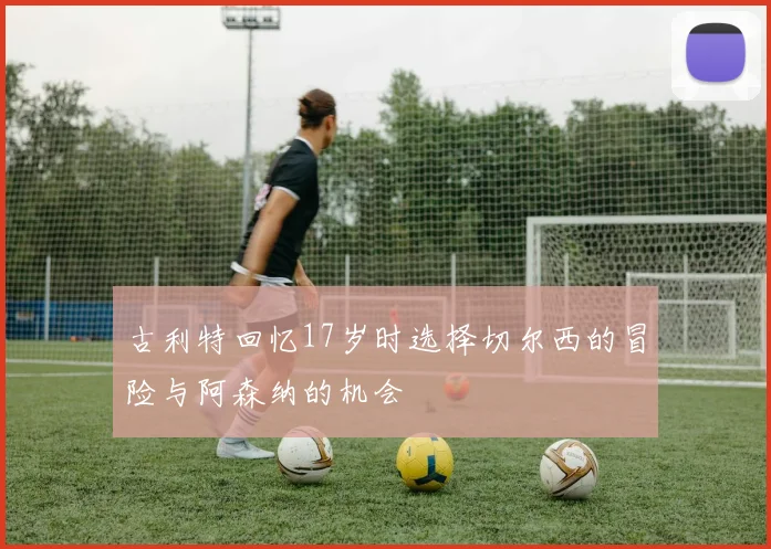 古利特回忆17岁时选择切尔西的冒险与阿森纳的机会