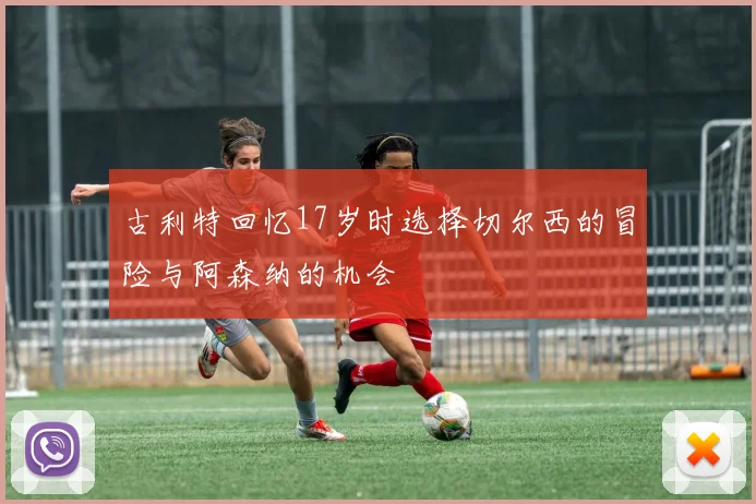 古利特回忆17岁时选择切尔西的冒险与阿森纳的机会