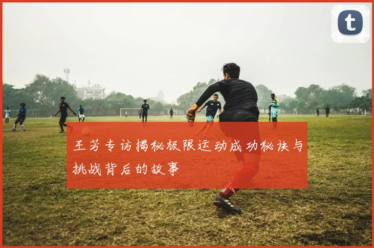 王芳专访揭秘极限运动成功秘诀与挑战背后的故事