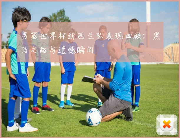 男篮世界杯新西兰队表现回顾：黑马之路与遗憾瞬间