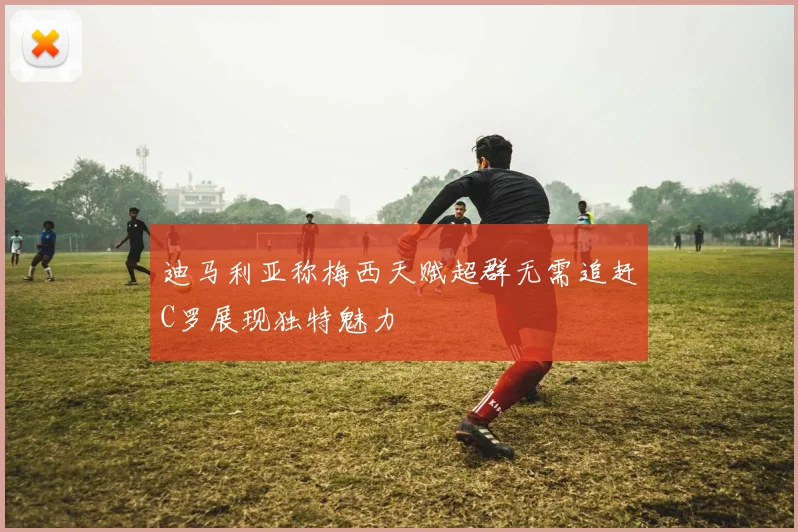 迪马利亚称梅西天赋超群无需追赶C罗展现独特魅力