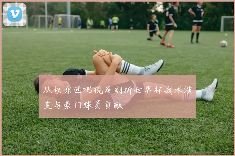从切尔西吧视角剖析世界杯战术演变与豪门球员贡献