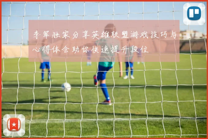 李军独家分享英雄联盟游戏技巧与心得体会助你快速提升段位