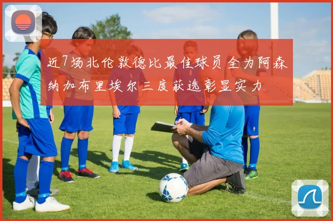 近7场北伦敦德比最佳球员全为阿森纳加布里埃尔三度获选彰显实力