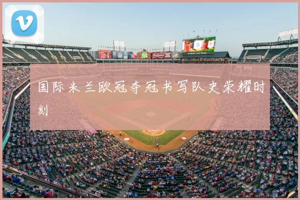 国际米兰欧冠夺冠书写队史荣耀时刻