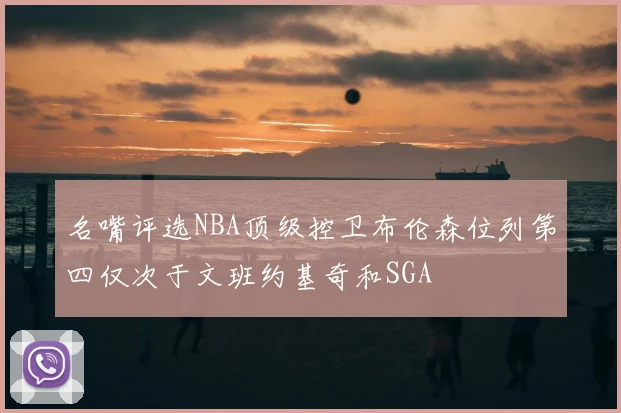 名嘴评选NBA顶级控卫布伦森位列第四仅次于文班约基奇和SGA
