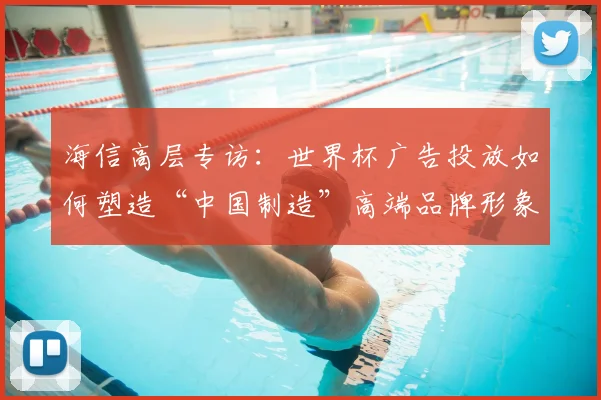 海信高层专访:世界杯广告投放如何塑造“中国制造”高端品牌形象