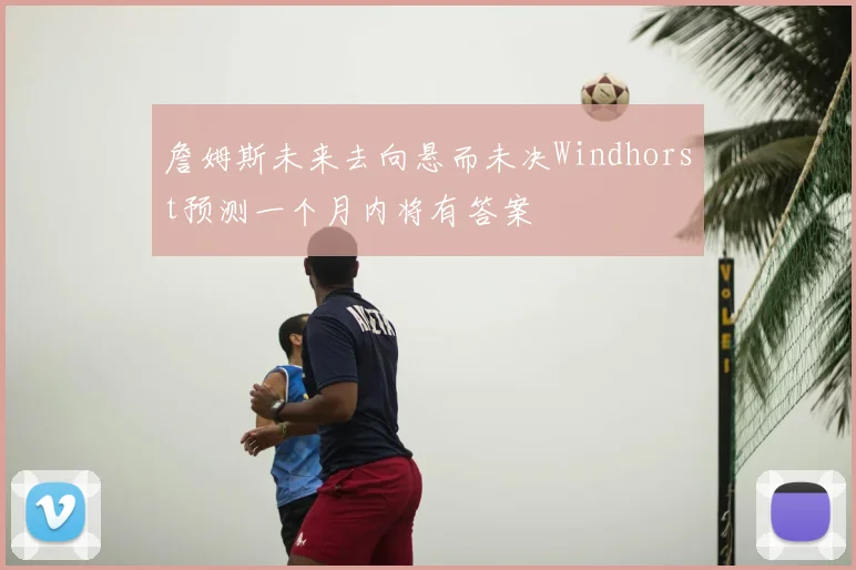 詹姆斯未来去向悬而未决Windhorst预测一个月内将有答案